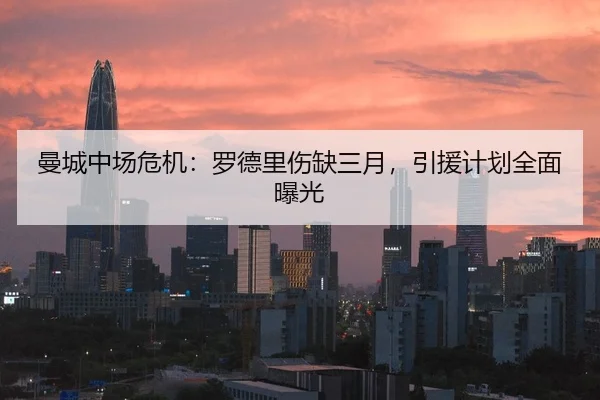 曼城中场危机：罗德里伤缺三月，引援计划全面曝光