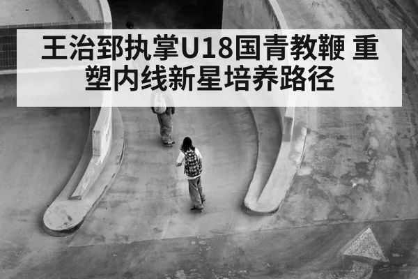王治郅执掌U18国青教鞭 重塑内线新星培养路径