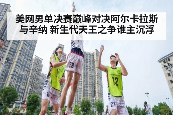 美网男单决赛巅峰对决阿尔卡拉斯与辛纳 新生代天王之争谁主沉浮